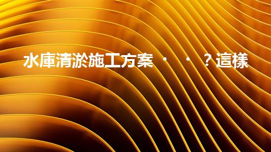 水庫清淤施工方案？這樣做才靠譜！